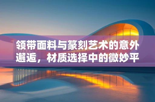 领带面料与篆刻艺术的意外邂逅，材质选择中的微妙平衡