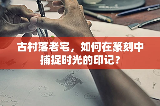 古村落老宅，如何在篆刻中捕捉时光的印记？