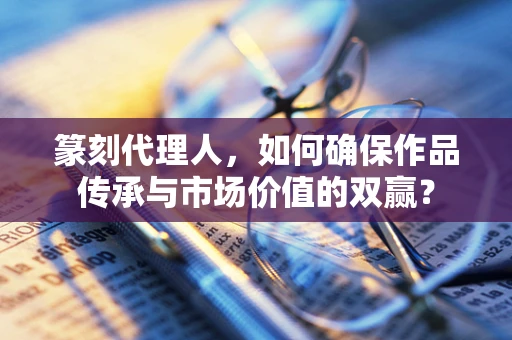篆刻代理人，如何确保作品传承与市场价值的双赢？