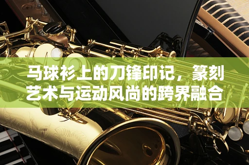 马球衫上的刀锋印记，篆刻艺术与运动风尚的跨界融合