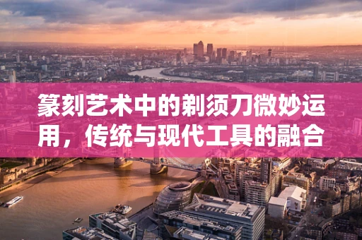 篆刻艺术中的剃须刀微妙运用，传统与现代工具的融合