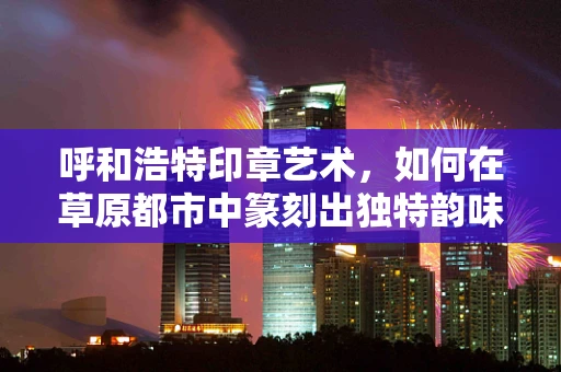 呼和浩特印章艺术，如何在草原都市中篆刻出独特韵味？