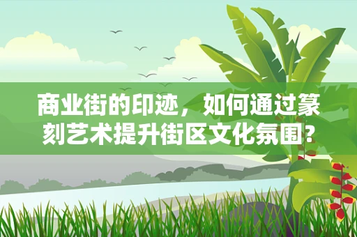 商业街的印迹，如何通过篆刻艺术提升街区文化氛围？