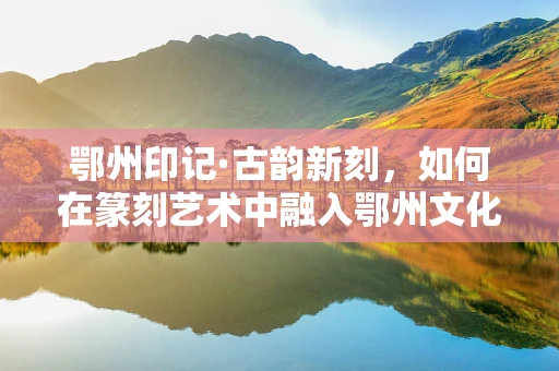 鄂州印记·古韵新刻，如何在篆刻艺术中融入鄂州文化元素？
