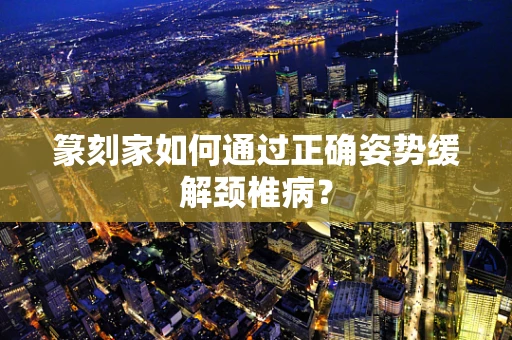 篆刻家如何通过正确姿势缓解颈椎病？