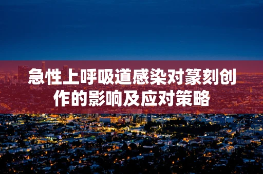 急性上呼吸道感染对篆刻创作的影响及应对策略