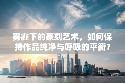 雾霾下的篆刻艺术，如何保持作品纯净与呼吸的平衡？