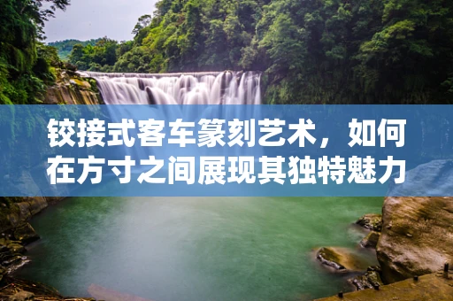 铰接式客车篆刻艺术，如何在方寸之间展现其独特魅力？