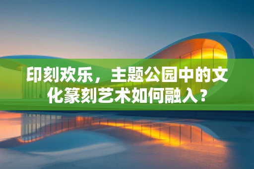 印刻欢乐，主题公园中的文化篆刻艺术如何融入？