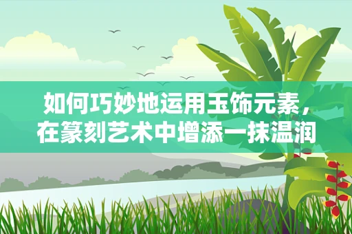 如何巧妙地运用玉饰元素，在篆刻艺术中增添一抹温润之风？