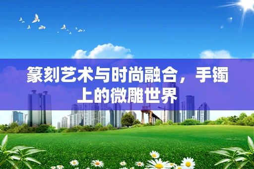 篆刻艺术与时尚融合，手镯上的微雕世界