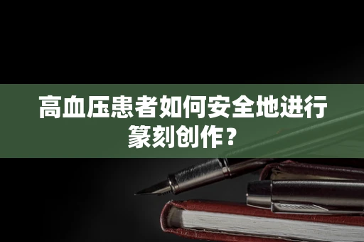 高血压患者如何安全地进行篆刻创作？