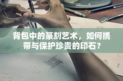 背包中的篆刻艺术，如何携带与保护珍贵的印石？