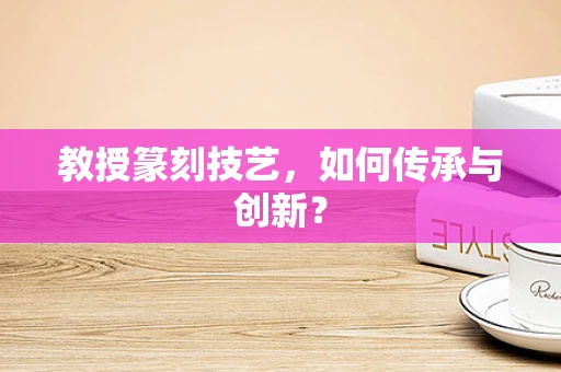 教授篆刻技艺，如何传承与创新？