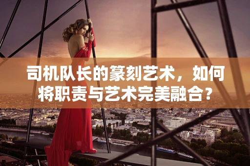司机队长的篆刻艺术，如何将职责与艺术完美融合？