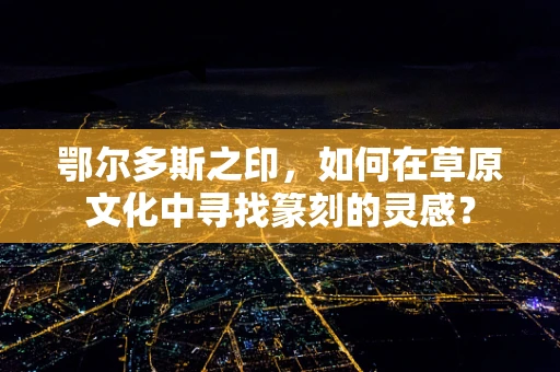 鄂尔多斯之印，如何在草原文化中寻找篆刻的灵感？