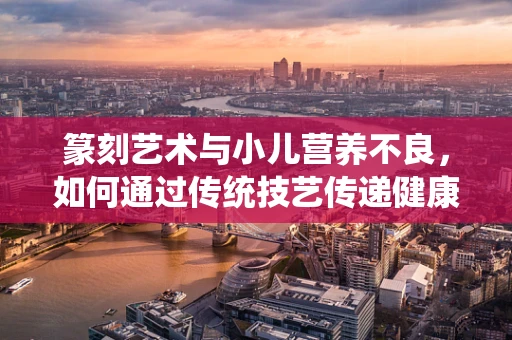 篆刻艺术与小儿营养不良，如何通过传统技艺传递健康信息？