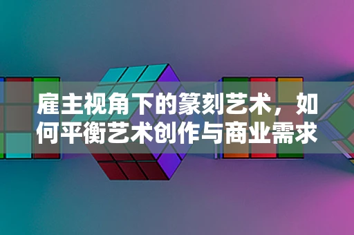 雇主视角下的篆刻艺术，如何平衡艺术创作与商业需求？