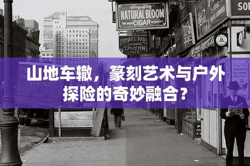 山地车辙，篆刻艺术与户外探险的奇妙融合？