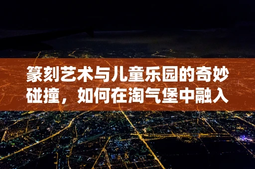 篆刻艺术与儿童乐园的奇妙碰撞，如何在淘气堡中融入传统印记？