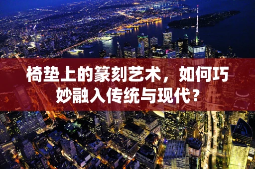 椅垫上的篆刻艺术，如何巧妙融入传统与现代？