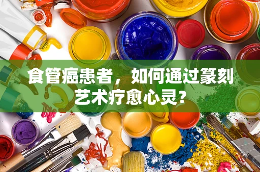 食管癌患者，如何通过篆刻艺术疗愈心灵？