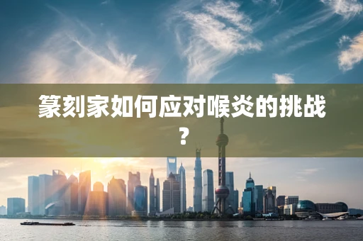 篆刻家如何应对喉炎的挑战？