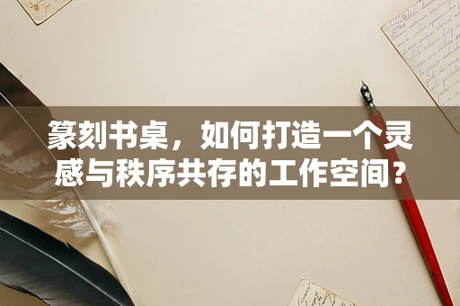 篆刻书桌，如何打造一个灵感与秩序共存的工作空间？