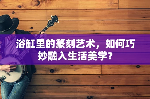 浴缸里的篆刻艺术，如何巧妙融入生活美学？