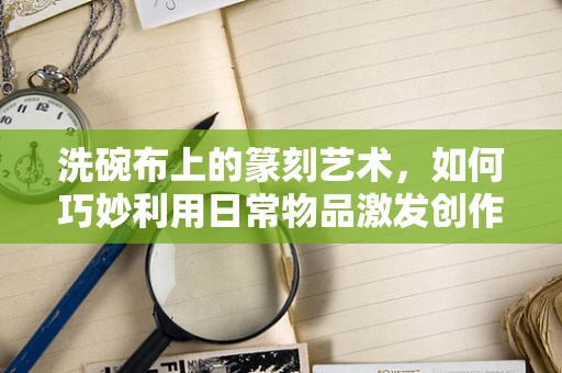 洗碗布上的篆刻艺术，如何巧妙利用日常物品激发创作灵感？