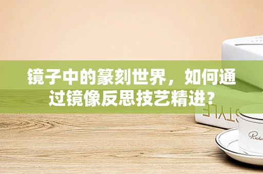镜子中的篆刻世界，如何通过镜像反思技艺精进？