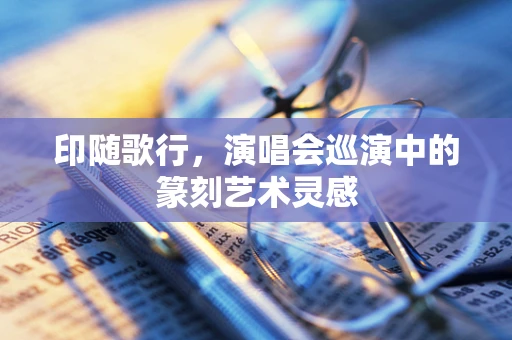 印随歌行，演唱会巡演中的篆刻艺术灵感