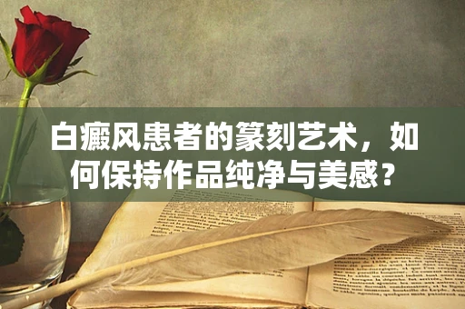 白癜风患者的篆刻艺术，如何保持作品纯净与美感？