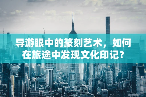 导游眼中的篆刻艺术，如何在旅途中发现文化印记？