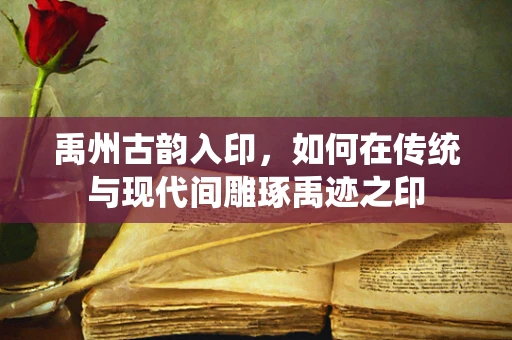 禹州古韵入印，如何在传统与现代间雕琢禹迹之印