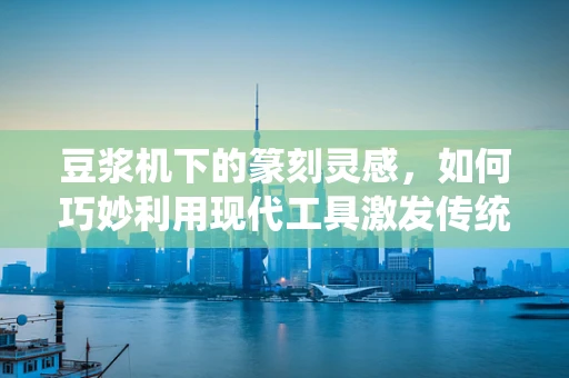 豆浆机下的篆刻灵感，如何巧妙利用现代工具激发传统艺术新活力？