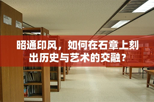 昭通印风，如何在石章上刻出历史与艺术的交融？