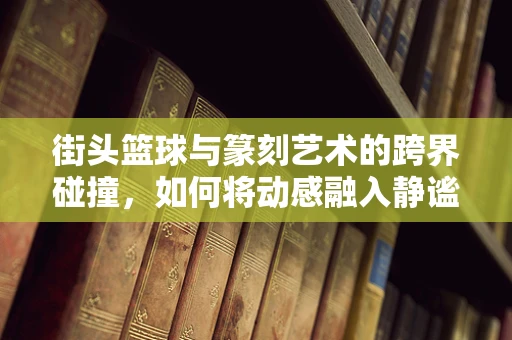 街头篮球与篆刻艺术的跨界碰撞，如何将动感融入静谧？