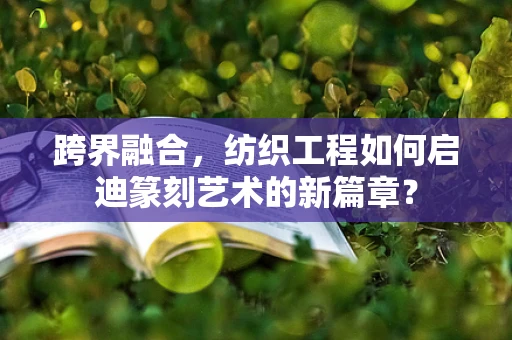 跨界融合，纺织工程如何启迪篆刻艺术的新篇章？