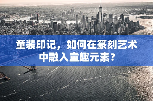 童装印记，如何在篆刻艺术中融入童趣元素？