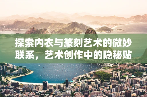 探索内衣与篆刻艺术的微妙联系，艺术创作中的隐秘贴身灵感