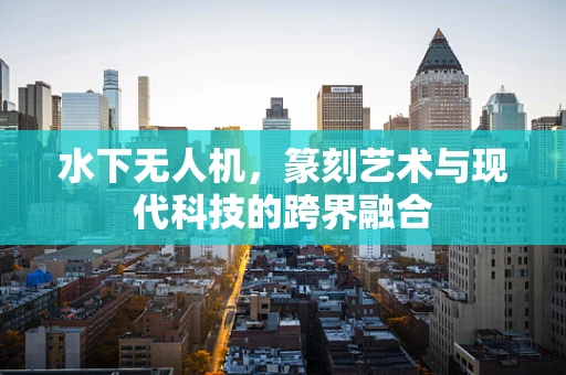 水下无人机，篆刻艺术与现代科技的跨界融合