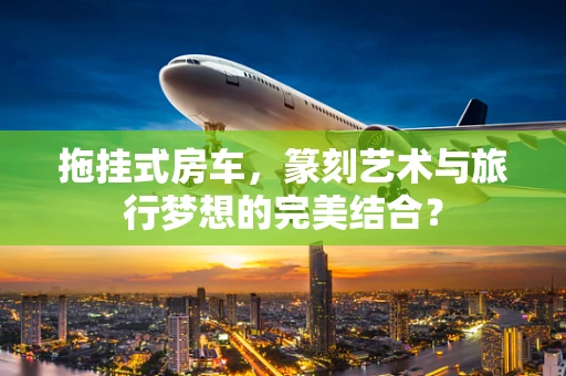拖挂式房车，篆刻艺术与旅行梦想的完美结合？