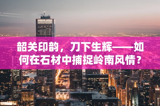 韶关印韵，刀下生辉——如何在石材中捕捉岭南风情？