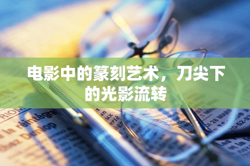 电影中的篆刻艺术，刀尖下的光影流转