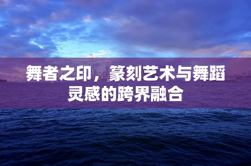 舞者之印，篆刻艺术与舞蹈灵感的跨界融合
