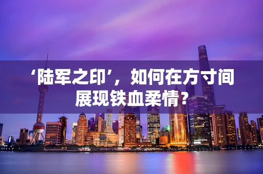‘陆军之印’，如何在方寸间展现铁血柔情？