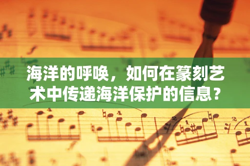 海洋的呼唤，如何在篆刻艺术中传递海洋保护的信息？