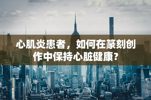 心肌炎患者，如何在篆刻创作中保持心脏健康？