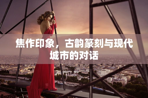 焦作印象，古韵篆刻与现代城市的对话